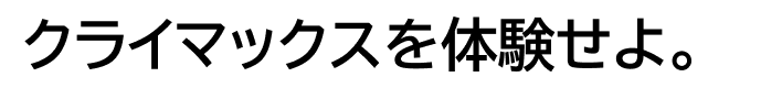 EXPERIENCE CLIMAX クライマックスを体験せよ。